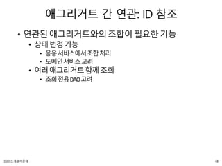 애그리거트 간 연관: ID 참조
• 연관된애그리거트와의조합이필요한기능
• 상태변경기능
• 응용서비스에서조합처리
• 도메인서비스고려
• 여러애그리거트함께조회
• 조회전용DAO고려
48DDD 소개@서문래
 