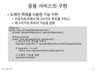 응용 서비스의 구현
• 도메인객체를사용한기능구현
• 리포지토리에서애그리거트루트를구하고
• 애그리거트루트의기능을실행
@Service
public class ActivateOperatorService {
private OperatorRepository operatorRepository;
@Transactional
public void activate(String operatorId) {
// 애그리거트 루트를 구하고
Operator operator = operatorRepository.findOne(operatorId);
if (operator == null)
throw new OperatorNotFoundException();
// 도메인 기능을 실행
operator.activate();
}
52DDD 소개@서문래
 