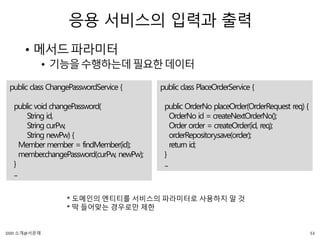 응용 서비스의 입력과 출력
• 메서드파라미터
• 기능을수행하는데필요한데이터
public class ChangePasswordService {
public void changePassword(
String id,
String curPw,
String newPw) {
Member member = findMember(id);
member.changePassword(curPw, newPw);
}
...
public class PlaceOrderService {
public OrderNo placeOrder(OrderRequest req) {
OrderNo id = createNextOrderNo();
Order order = createOrder(id, req);
orderRepository.save(order);
return id;
}
...
* 도메인의 엔티티를 서비스의 파라미터로 사용하지 말 것
* 딱 들어맞는 경우로만 제한
53DDD 소개@서문래
 