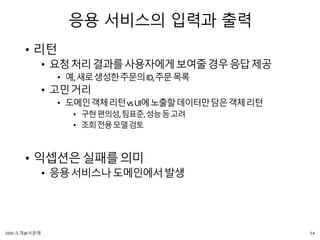 응용 서비스의 입력과 출력
• 리턴
• 요청처리결과를사용자에게보여줄경우응답제공
• 예,새로생성한주문의ID,주문목록
• 고민거리
• 도메인객체리턴vsUI에노출할데이터만담은객체리턴
• 구현편의성,팀표준,성능등고려
• 조회전용모델검토
• 익셉션은실패를의미
• 응용서비스나도메인에서발생
54DDD 소개@서문래
 