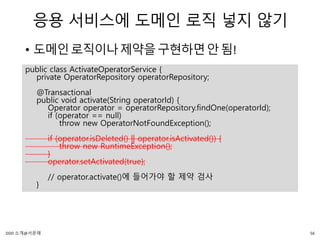 응용 서비스에 도메인 로직 넣지 않기
• 도메인로직이나제약을구현하면안됨!
public class ActivateOperatorService {
private OperatorRepository operatorRepository;
@Transactional
public void activate(String operatorId) {
Operator operator = operatorRepository.findOne(operatorId);
if (operator == null)
throw new OperatorNotFoundException();
if (operator.isDeleted() || operator.isActivated()) {
throw new RuntimeException();
}
operator.setActivated(true);
// operator.activate()에 들어가야 할 제약 검사
}
56DDD 소개@서문래
 