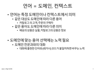 언어 = 도메인, 컨텍스트
• 언어는특정도메인이나컨텍스트에서의미
• 같은대상도도메인에따라다른용어
• 카탈로그의고객,주문의구매자
• 같은용어도도메인에따라다른의미
• 배송의상품은실물,카탈로그의상품은정보
• 도메인에맞는용어선택에는노력필요
• 도메인전문과와의대화
• 대화에출현한단어와(레거시)코드가불일치하면바꾸는노력
7DDD 소개@서문래
 