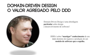 DOMAIN-DRIVEN DESIGN
O VALOR AGREGADO PELO DDD
Domain-Driven Design é uma abordagem
particular sobre design
e desenvolvimento de software!
DDD é sobre “mastigar” conhecimento de um
dado domínio de negócio e produção de um
modelo de software que o espelhe.
 