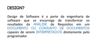 Design de Software é a parte da engenharia de
software que se encarrega de transformar os
resultados da Análise de Requisitos em um
documento ou conjunto de documentos
capazes de serem interpretados diretamente pelo
programador.
design?
 