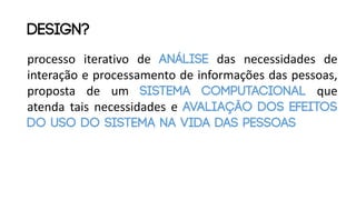 processo iterativo de análise das necessidades de
interação e processamento de informações das pessoas,
proposta de um sistema computacional que
atenda tais necessidades e avaliação dos efeitos
do uso do sistema na vida das pessoas
design?
 