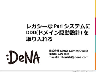 Copyright © DeNA Co.,Ltd. All Rights Reserved.
レガシーな Perl システムに
DDD(ドメイン駆動設計) を
取り入れる
株式会社 DeNA Games Osaka
技術部 人西 聖樹
masaki.hitonishi@dena.com
 