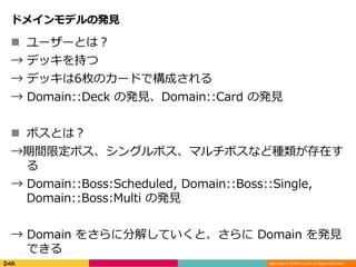 Copyright © DeNA Co.,Ltd. All Rights Reserved.
ドメインモデルの発見
 ユーザーとは？
→ デッキを持つ
→ デッキは6枚のカードで構成される
→ Domain::Deck の発見、Domain::Card の発見
 ボスとは？
→期間限定ボス、シングルボス、マルチボスなど種類が存在す
る
→ Domain::Boss:Scheduled, Domain::Boss::Single,
Domain::Boss:Multi の発見
→ Domain をさらに分解していくと、さらに Domain を発見
できる
 