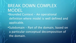 BREAK DOWN COMPLEX
MODEL
•Bounded Context – An operational
definition where model is well defined and
applicable.
•Subdomain – Part of the domain, based on
a particular conceptual decomposition of
the domain.
 