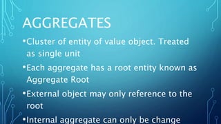 AGGREGATES
•Cluster of entity of value object. Treated
as single unit
•Each aggregate has a root entity known as
Aggregate Root
•External object may only reference to the
root
•Internal aggregate can only be change
 