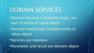 DOMAIN SERVICES
•Domain Services is business logic, not
part of entity or value object
•Services manipulate multiple entity or
value object
•Services are stateless
•Parameter and result are domain object
 