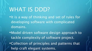 WHAT IS DDD?
•It is a way of thinking and set of rules for
developing software with complicated
domains.
•Model driven software design approach to
tackle complexity of software project.
•Collection of principles and patterns that
help craft elegant systems.
 