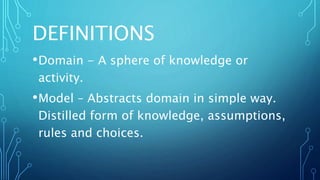 DEFINITIONS
•Domain - A sphere of knowledge or
activity.
•Model – Abstracts domain in simple way.
Distilled form of knowledge, assumptions,
rules and choices.
 