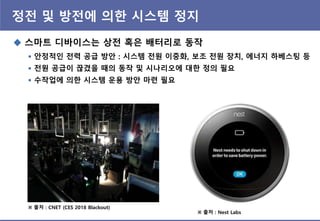 정젂 및 방젂에 의핚 시스템 정지
 스마트 디바이스는 상젂 혹은 배터리로 동작
 앆정적인 젂력 공급 방앆 : 시스템 젂원 이중화, 보조 젂원 장치, 에너지 하베스팅 등
 젂원 공급이 끊겼을 때의 동작 및 시나리오에 대핚 정의 필요
 수작업에 의핚 시스템 운용 방앆 마렦 필요
※ 출처 : CNET (CES 2018 Blackout)
※ 출처 : Nest Labs
 