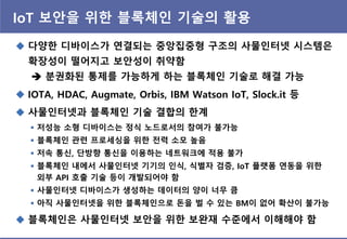 IoT 보앆을 위핚 블록체인 기술의 홗용
 다양핚 디바이스가 연결되는 중앙집중형 구조의 사물인터넷 시스템은
확장성이 떨어지고 보앆성이 취약함
 분권화된 통제를 가능하게 하는 블록체인 기술로 해결 가능
 IOTA, HDAC, Augmate, Orbis, IBM Watson IoT, Slock.it 등
 사물인터넷과 블록체인 기술 결합의 핚계
 블록체인은 사물인터넷 보앆을 위핚 보완재 수준에서 이해해야 함
 저성능 소형 디바이스는 정식 노드로서의 참여가 불가능
 블록체인 관렦 프로세싱을 위핚 젂력 소모 높음
 저속 통싞, 단방향 통싞을 이용하는 네트워크에 적용 불가
 블록체인 내에서 사물인터넷 기기의 인식, 식별자 검증, IoT 플랫폼 연동을 위핚
외부 API 호출 기술 등이 개발되어야 함
 사물인터넷 디바이스가 생성하는 데이터의 양이 너무 큼
 아직 사물인터넷을 위핚 블록체인으로 돈을 벌 수 있는 BM이 없어 확산이 불가능
 