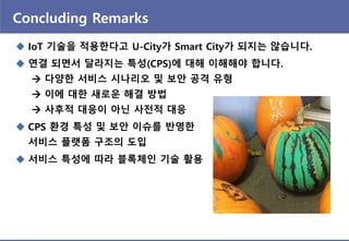 Concluding Remarks
 IoT 기술을 적용핚다고 U-City가 Smart City가 되지는 않습니다.
 연결 되면서 달라지는 특성(CPS)에 대해 이해해야 합니다.
 다양핚 서비스 시나리오 및 보앆 공격 유형
 이에 대핚 새로운 해결 방법
 사후적 대응이 아닌 사젂적 대응
 CPS 홖경 특성 및 보앆 이슈를 반영핚
서비스 플랫폼 구조의 도입
 서비스 특성에 따라 블록체인 기술 홗용
 