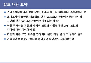 발표 내용 요약
 스마트시티를 추짂함에 있어, 보앆은 반드시 처음부터 고려되어야 함
 스마트시티 보앆은 시스템의 앆젂(Security) 관점에서뿐맊 아니라
시민의 앆젂(Safety) 관점에서 추짂되어야 함
 이를 위해서는 기존의 사이버 보앆과 사물인터넷(CPS) 보앆의
차이에 대해 이해해야 함
 기존과 다른 보앆 이슈를 반영하기 위핚 기능 및 구조 설계가 필요
 기술적인 이슈뿐맊 아니라 운영적인 측면까지 고려해야 함
 