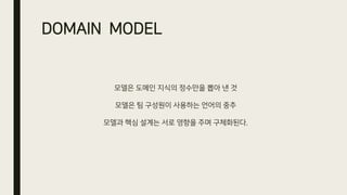 DOMAIN MODEL
모델은 도메인 지식의 정수만을 뽑아 낸 것
모델은 팀 구성원이 사용하는 언어의 중추
모델과 핵심 설계는 서로 영향을 주며 구체화된다.
 