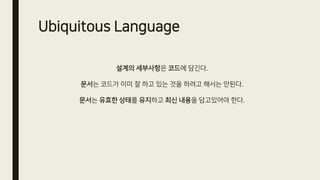Ubiquitous Language
설계의 세부사항은 코드에 담긴다.
문서는 코드가 이미 잘 하고 있는 것을 하려고 해서는 안된다.
문서는 유효한 상태를 유지하고 최신 내용을 담고있어야 한다.
 