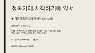 정복기에 시작하기에 앞서
■ 처음 들었던 DDD에서의 Domain?
Domain이 설계의 중심?
관계형 데이터베이스에서 테이블의 각 속성이 가질 수 있는 값의 집합?
인터넷상에서 개인이 소유하고 있는 인터넷 주소?
각자 생각하는 Domain은 다 다를 것!
DDD에서의 Domain은 다르다!
 