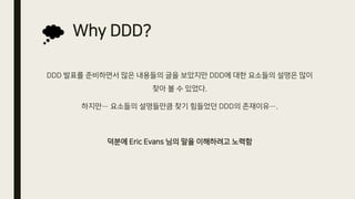 Why DDD?
DDD 발표를 준비하면서 많은 내용들의 글을 보았지만 DDD에 대한 요소들의 설명은 많이
찾아 볼 수 있었다.
하지만… 요소들의 설명들만큼 찾기 힘들었던 DDD의 존재이유….
덕분에 Eric Evans 님의 말을 이해하려고 노력함
 