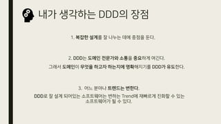 내가 생각하는 DDD의 장점
3. 어느 분야나 트렌드는 변한다.
DDD로 잘 설계 되어있는 소프트웨어는 변하는 Trend에 재빠르게 진화할 수 있는
소프트웨어가 될 수 있다.
1. 복잡한 설계를 잘 나누는 데에 중점을 둔다.
2. DDD는 도메인 전문가와 소통을 중요하게 여긴다.
그래서 도메인이 무엇을 하고자 하는지에 명확해지기를 DDD가 유도한다.
 