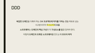 DDD
복잡한 도메인을 다뤄야 하는 SW 프로젝트에 박차를 가하는 것을 목표로 삼는
사고방식이자 우선순위의 모음
소프트웨어는 도메인의 핵심 구성과 각 구성요소를 담고 있어야 한다.
이렇게 도메인과 조화된 소프트웨어를 만드는게 DDD의 목적
 
