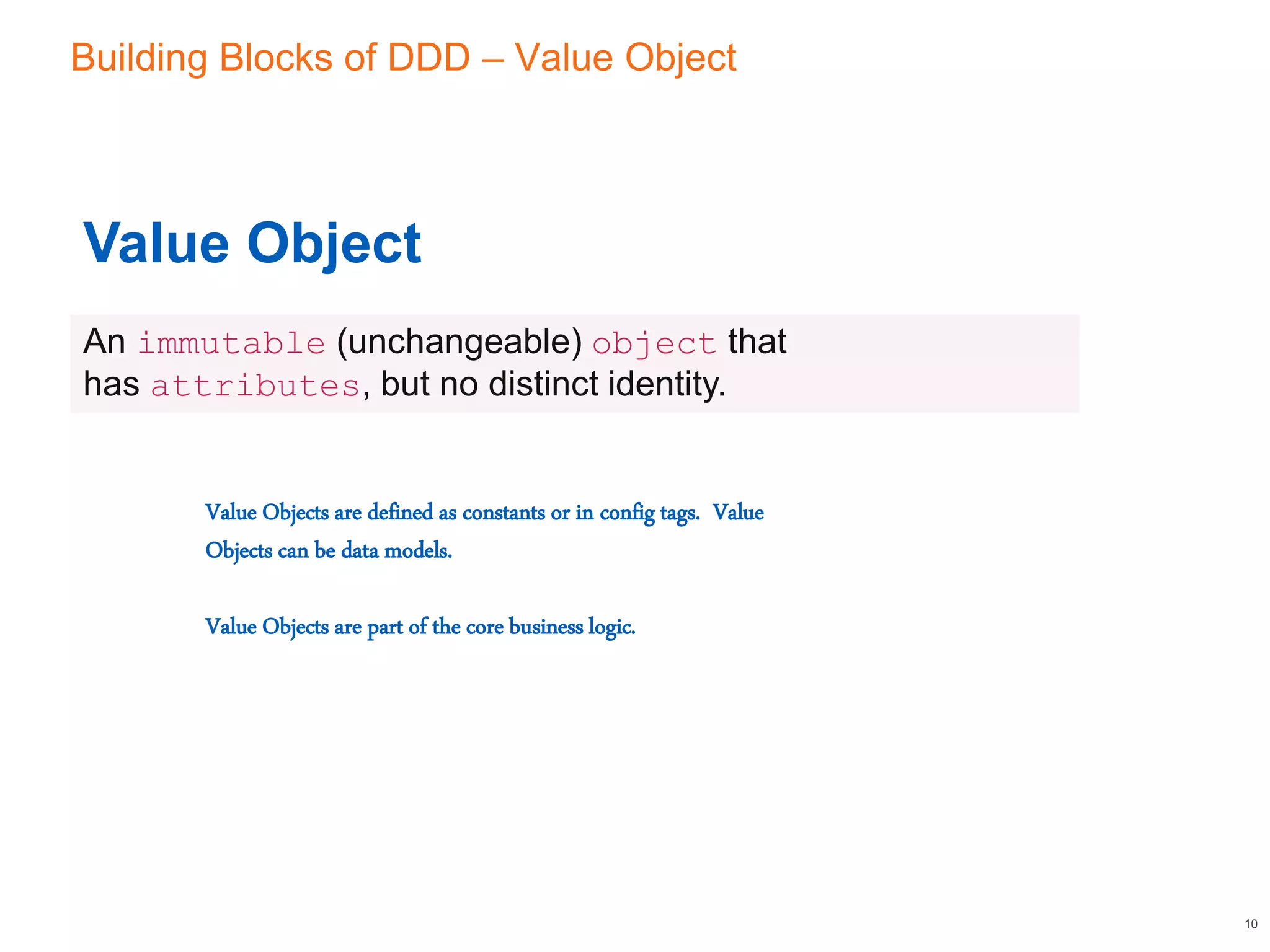 Building Blocks of DDD – Value Object
10
Value Object
An immutable (unchangeable) object that
has attributes, but no distinct identity.
Value Objects are defined as constants or in config tags. Value
Objects can be data models.
Value Objects are part of the core business logic.
 