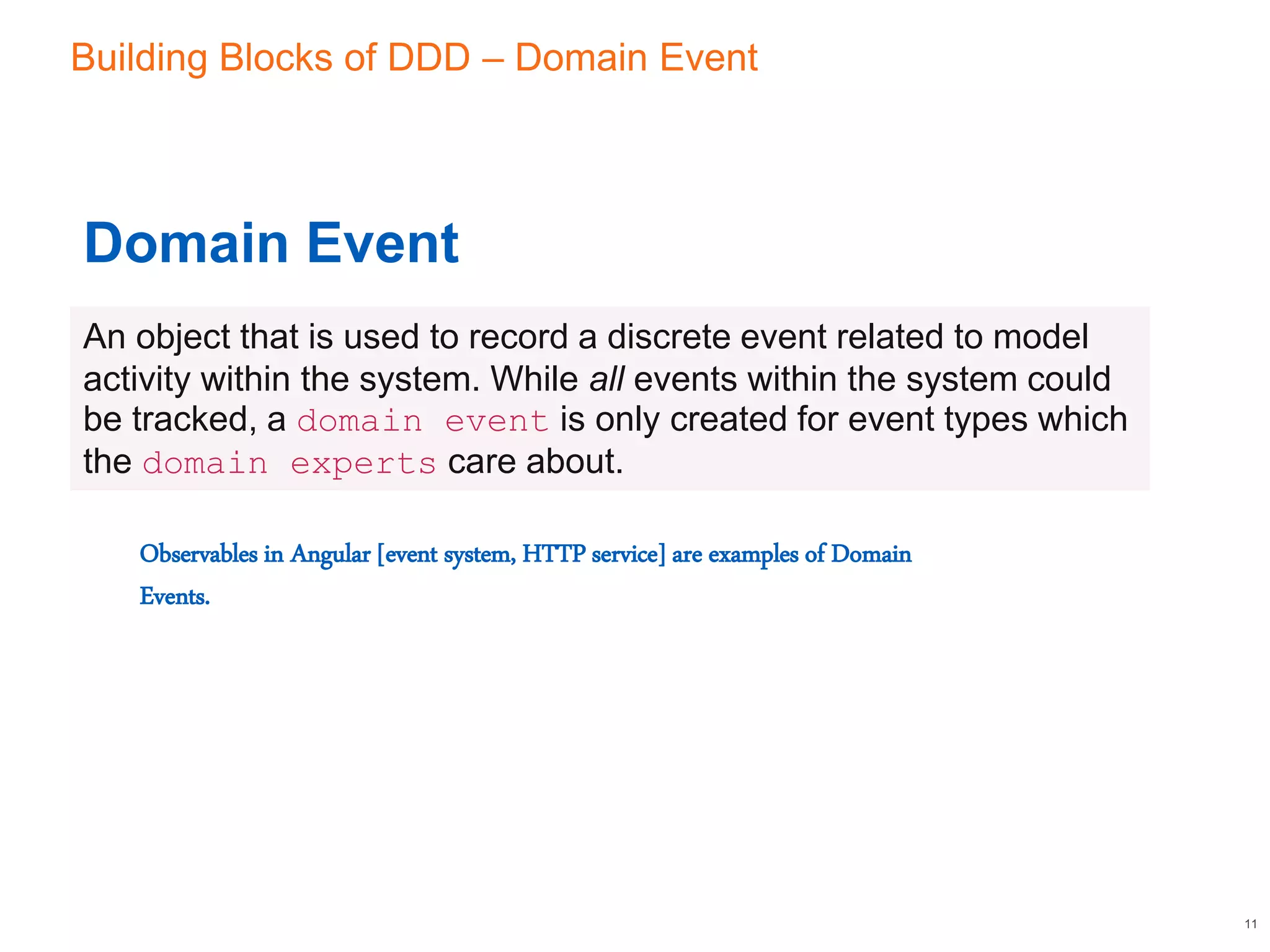 Building Blocks of DDD – Domain Event
11
Domain Event
An object that is used to record a discrete event related to model
activity within the system. While all events within the system could
be tracked, a domain event is only created for event types which
the domain experts care about.
Observables in Angular [event system, HTTP service] are examples of Domain
Events.
 