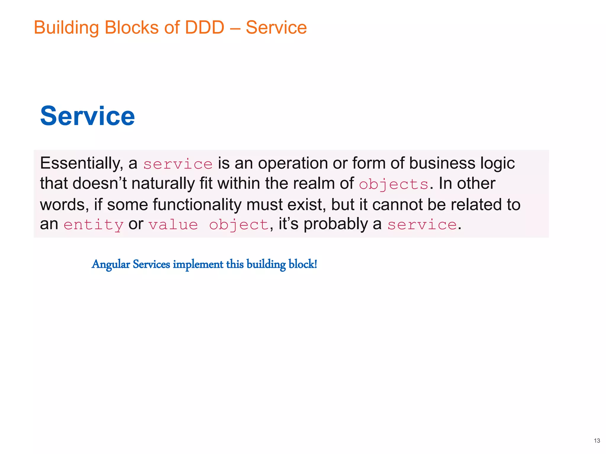 Building Blocks of DDD – Service
13
Service
Essentially, a service is an operation or form of business logic
that doesn’t naturally fit within the realm of objects. In other
words, if some functionality must exist, but it cannot be related to
an entity or value object, it’s probably a service.
Angular Services implement this building block!
 