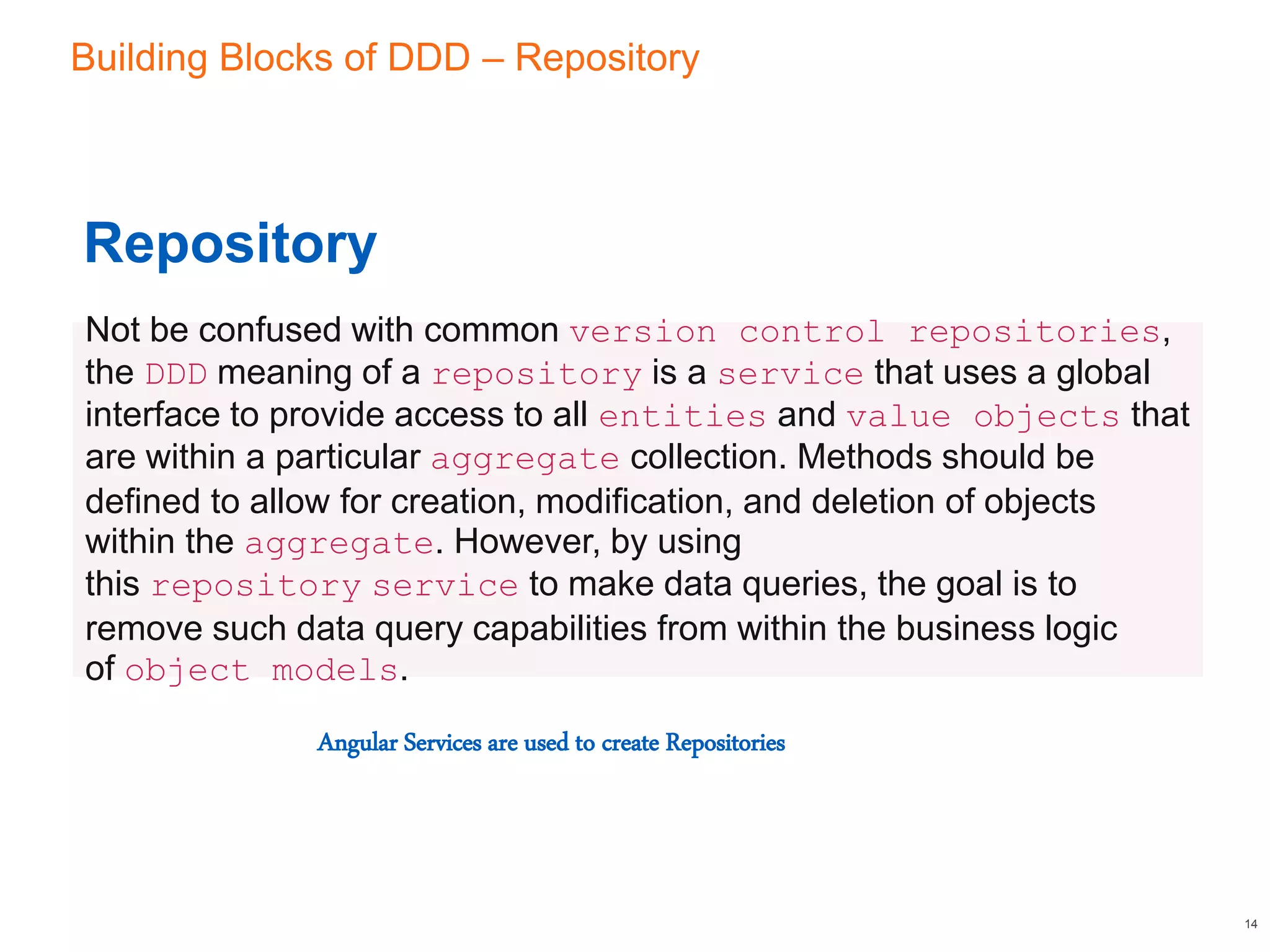 Building Blocks of DDD – Repository
14
Repository
Not be confused with common version control repositories,
the DDD meaning of a repository is a service that uses a global
interface to provide access to all entities and value objects that
are within a particular aggregate collection. Methods should be
defined to allow for creation, modification, and deletion of objects
within the aggregate. However, by using
this repository service to make data queries, the goal is to
remove such data query capabilities from within the business logic
of object models.
Angular Services are used to create Repositories
 