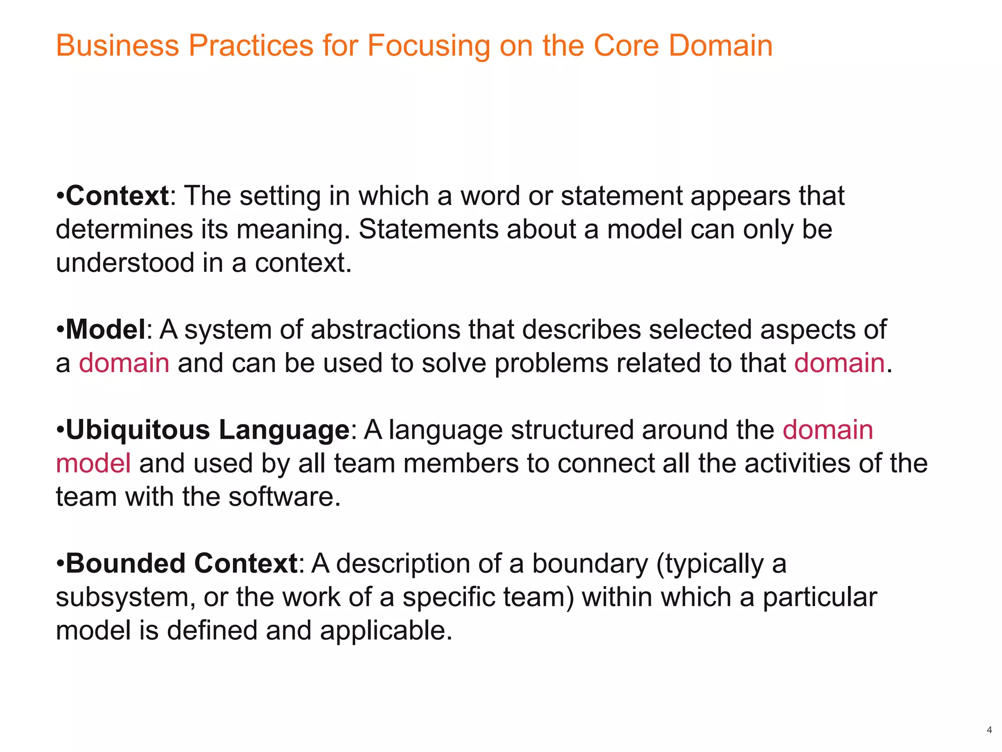 Business Practices for Focusing on the Core Domain
4
•Context: The setting in which a word or statement appears that
determines its meaning. Statements about a model can only be
understood in a context.
•Model: A system of abstractions that describes selected aspects of
a domain and can be used to solve problems related to that domain.
•Ubiquitous Language: A language structured around the domain
model and used by all team members to connect all the activities of the
team with the software.
•Bounded Context: A description of a boundary (typically a
subsystem, or the work of a specific team) within which a particular
model is defined and applicable.
 