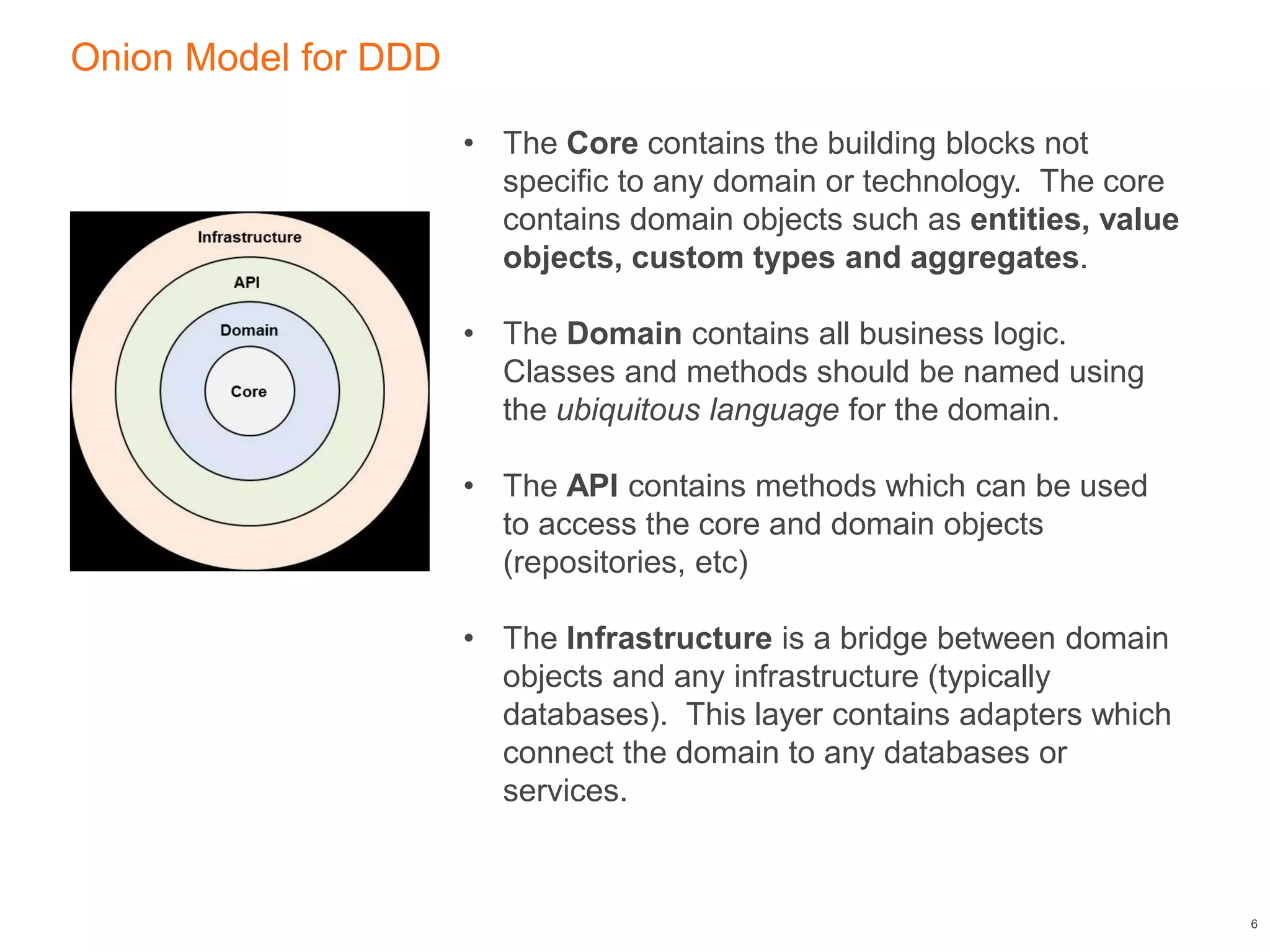 Onion Model for DDD
6
• The Core contains the building blocks not
specific to any domain or technology. The core
contains domain objects such as entities, value
objects, custom types and aggregates.
• The Domain contains all business logic.
Classes and methods should be named using
the ubiquitous language for the domain.
• The API contains methods which can be used
to access the core and domain objects
(repositories, etc)
• The Infrastructure is a bridge between domain
objects and any infrastructure (typically
databases). This layer contains adapters which
connect the domain to any databases or
services.
 