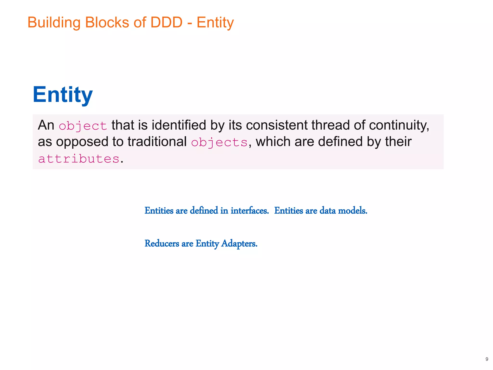 Building Blocks of DDD - Entity
9
Entity
An object that is identified by its consistent thread of continuity,
as opposed to traditional objects, which are defined by their
attributes.
Entities are defined in interfaces. Entities are data models.
Reducers are Entity Adapters.
 