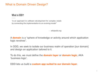 What is Domain Driven Design?
3
A domain is a “sphere of knowledge or activity around which application
logic revolves”.
In DDD, we seek to isolate our business realm of operation [our domain]
and design an application tailored to it.
To do this, we must define the domain layer or domain logic, AKA
‘business logic’.
DDD lets us build a custom app suited to our domain layer.
 