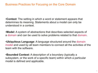 Business Practices for Focusing on the Core Domain
4
•Context: The setting in which a word or statement appears that
determines its meaning. Statements about a model can only be
understood in a context.
•Model: A system of abstractions that describes selected aspects of
a domain and can be used to solve problems related to that domain.
•Ubiquitous Language: A language structured around the domain
model and used by all team members to connect all the activities of the
team with the software.
•Bounded Context: A description of a boundary (typically a
subsystem, or the work of a specific team) within which a particular
model is defined and applicable.
 