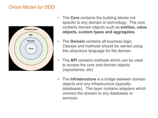 Onion Model for DDD
6
• The Core contains the building blocks not
specific to any domain or technology. The core
contains domain objects such as entities, value
objects, custom types and aggregates.
• The Domain contains all business logic.
Classes and methods should be named using
the ubiquitous language for the domain.
• The API contains methods which can be used
to access the core and domain objects
(repositories, etc)
• The Infrastructure is a bridge between domain
objects and any infrastructure (typically
databases). This layer contains adapters which
connect the domain to any databases or
services.
 