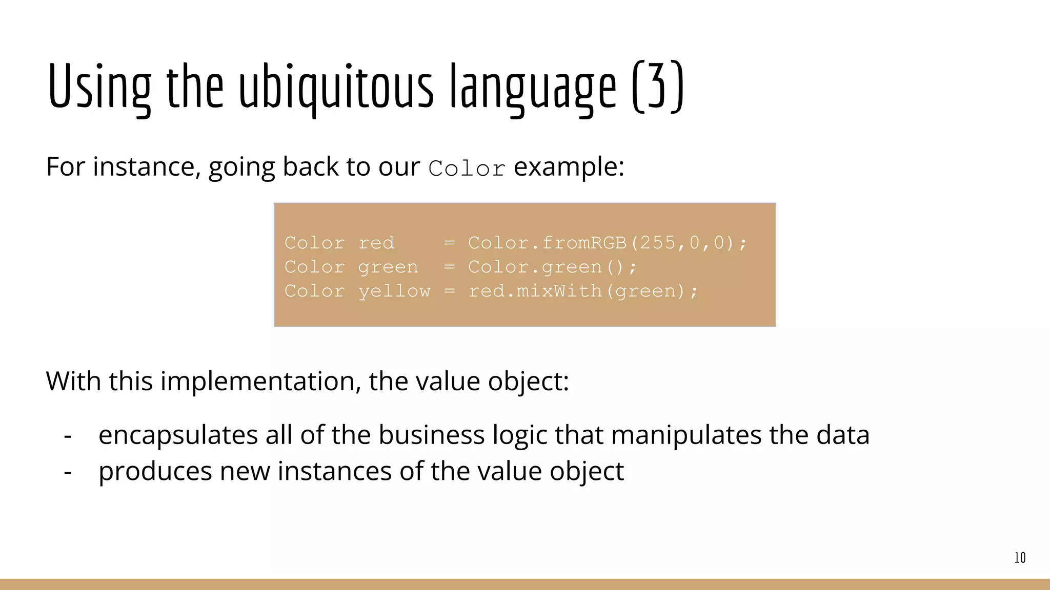 Using the ubiquitous language (3)
For instance, going back to our Color example:
With this implementation, the value object:
- encapsulates all of the business logic that manipulates the data
- produces new instances of the value object
10
Color red = Color.fromRGB(255,0,0);
Color green = Color.green();
Color yellow = red.mixWith(green);
 