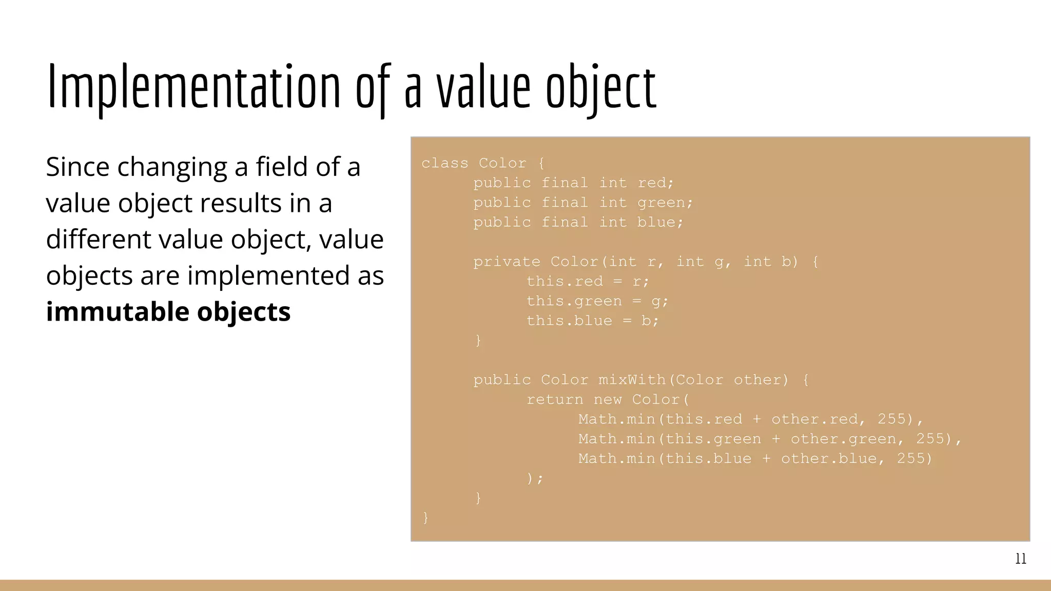 Implementation of a value object
Since changing a ﬁeld of a
value object results in a
diﬀerent value object, value
objects are implemented as
immutable objects
11
class Color {
public final int red;
public final int green;
public final int blue;
private Color(int r, int g, int b) {
this.red = r;
this.green = g;
this.blue = b;
}
public Color mixWith(Color other) {
return new Color(
Math.min(this.red + other.red, 255),
Math.min(this.green + other.green, 255),
Math.min(this.blue + other.blue, 255)
);
}
}
 