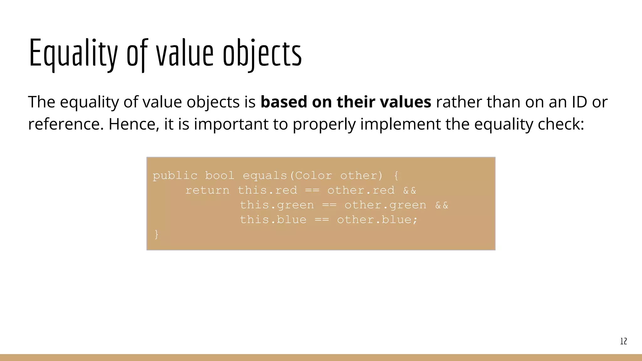 Equality of value objects
The equality of value objects is based on their values rather than on an ID or
reference. Hence, it is important to properly implement the equality check:
12
public bool equals(Color other) {
return this.red == other.red &&
this.green == other.green &&
this.blue == other.blue;
}
 