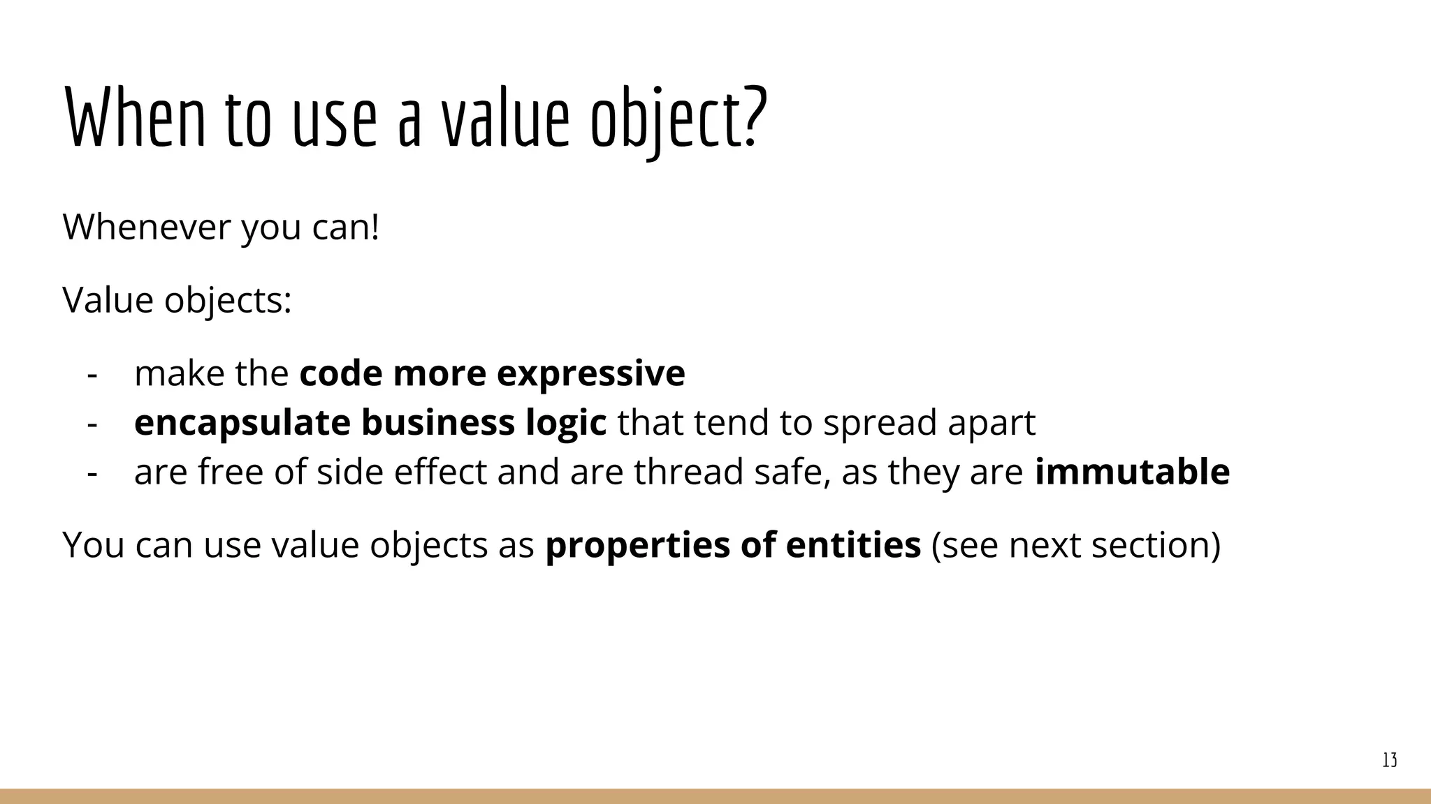When to use a value object?
Whenever you can!
Value objects:
- make the code more expressive
- encapsulate business logic that tend to spread apart
- are free of side eﬀect and are thread safe, as they are immutable
You can use value objects as properties of entities (see next section)
13
 