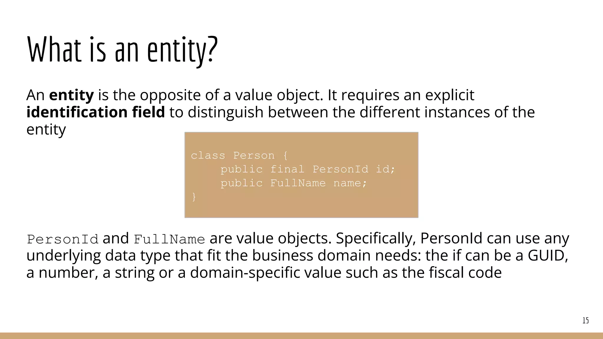 What is an entity?
An entity is the opposite of a value object. It requires an explicit
identiﬁcation ﬁeld to distinguish between the diﬀerent instances of the
entity
PersonId and FullName are value objects. Speciﬁcally, PersonId can use any
underlying data type that ﬁt the business domain needs: the if can be a GUID,
a number, a string or a domain-speciﬁc value such as the ﬁscal code
15
class Person {
public final PersonId id;
public FullName name;
}
 