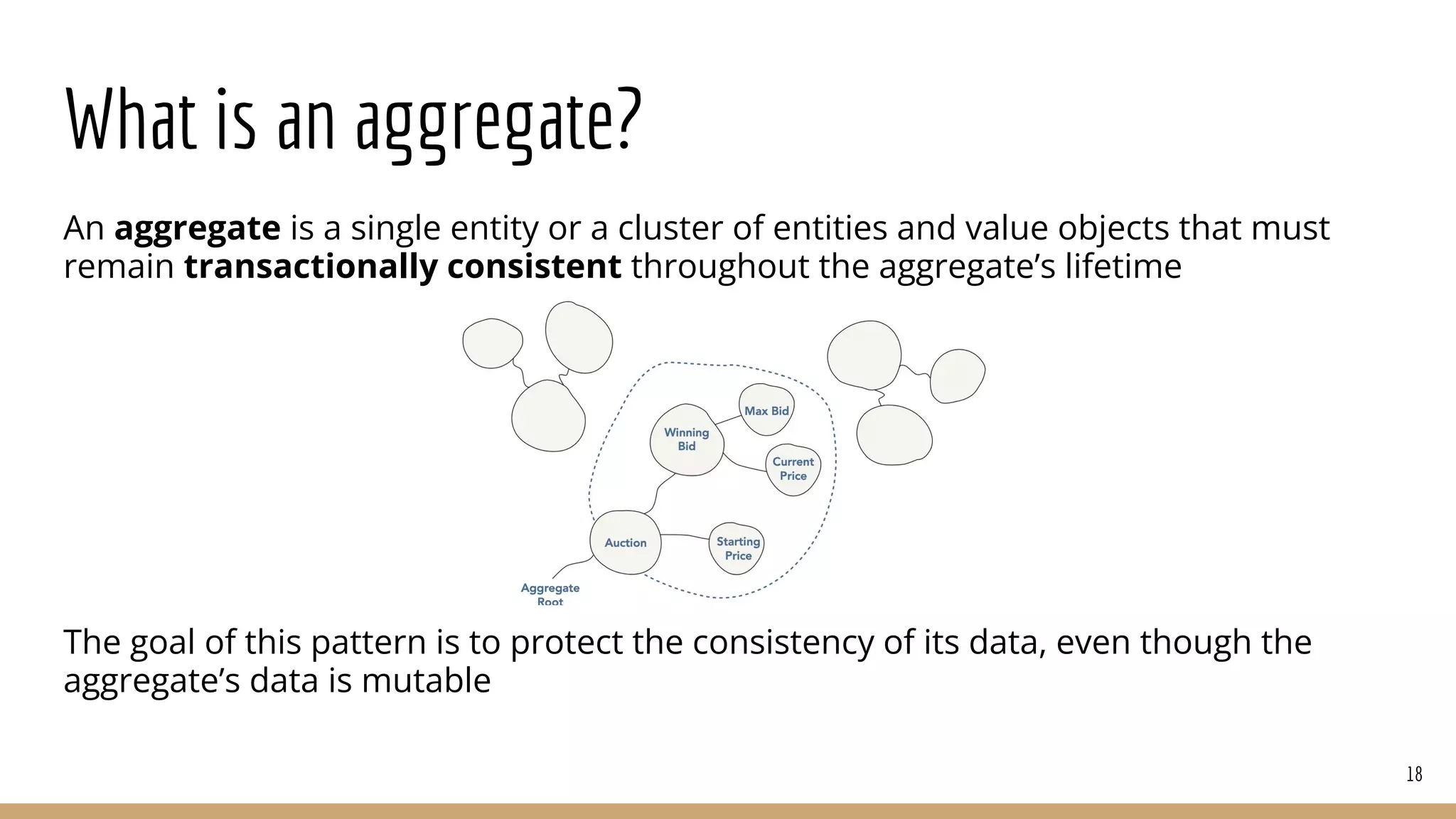What is an aggregate?
An aggregate is a single entity or a cluster of entities and value objects that must
remain transactionally consistent throughout the aggregate’s lifetime
The goal of this pattern is to protect the consistency of its data, even though the
aggregate’s data is mutable
18
 