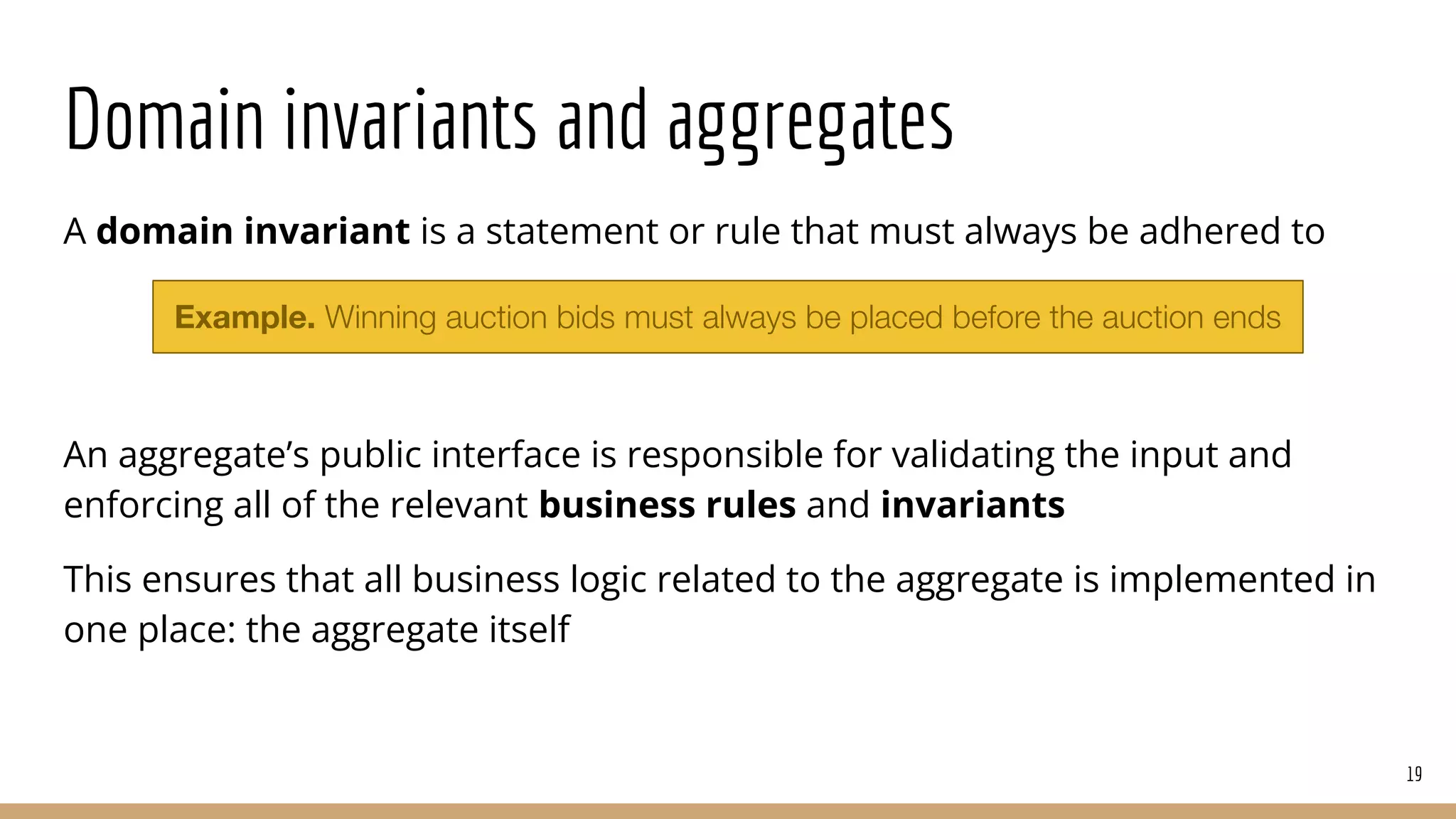Domain invariants and aggregates
A domain invariant is a statement or rule that must always be adhered to
An aggregate’s public interface is responsible for validating the input and
enforcing all of the relevant business rules and invariants
This ensures that all business logic related to the aggregate is implemented in
one place: the aggregate itself
19
Example. Winning auction bids must always be placed before the auction ends
 