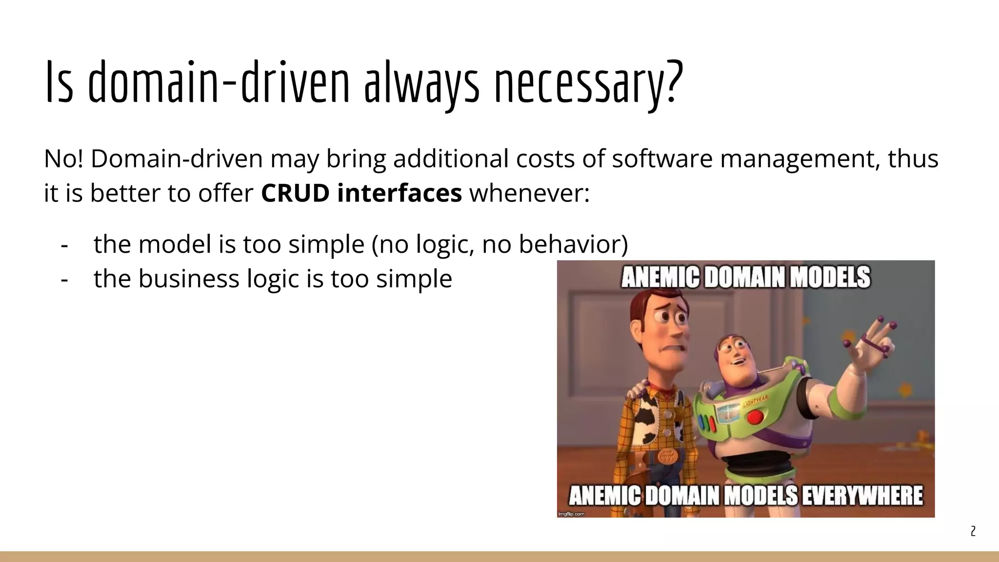 Is domain-driven always necessary?
No! Domain-driven may bring additional costs of software management, thus
it is better to oﬀer CRUD interfaces whenever:
- the model is too simple (no logic, no behavior)
- the business logic is too simple
2
 