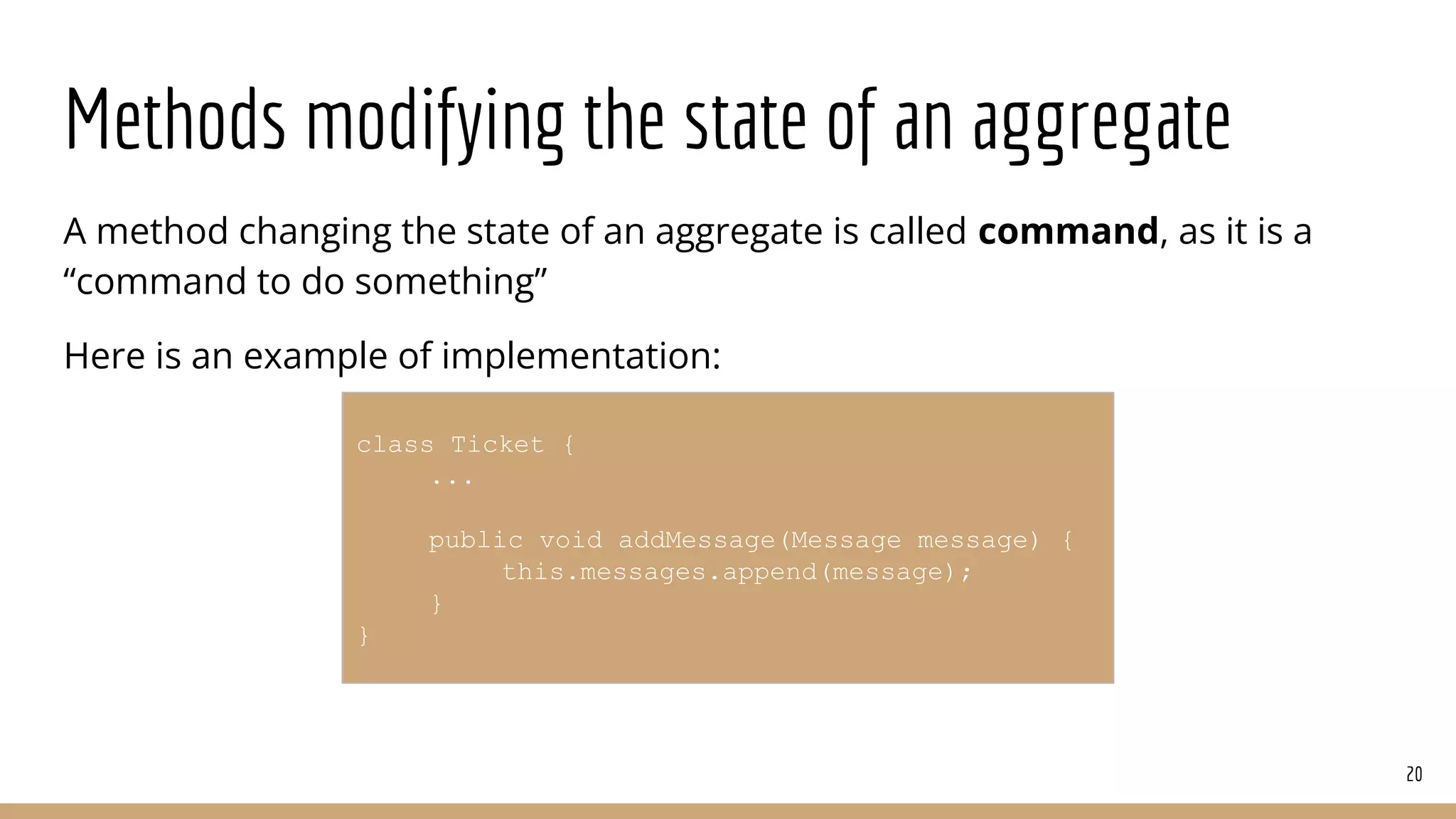 Methods modifying the state of an aggregate
A method changing the state of an aggregate is called command, as it is a
“command to do something”
Here is an example of implementation:
20
class Ticket {
...
public void addMessage(Message message) {
this.messages.append(message);
}
}
 