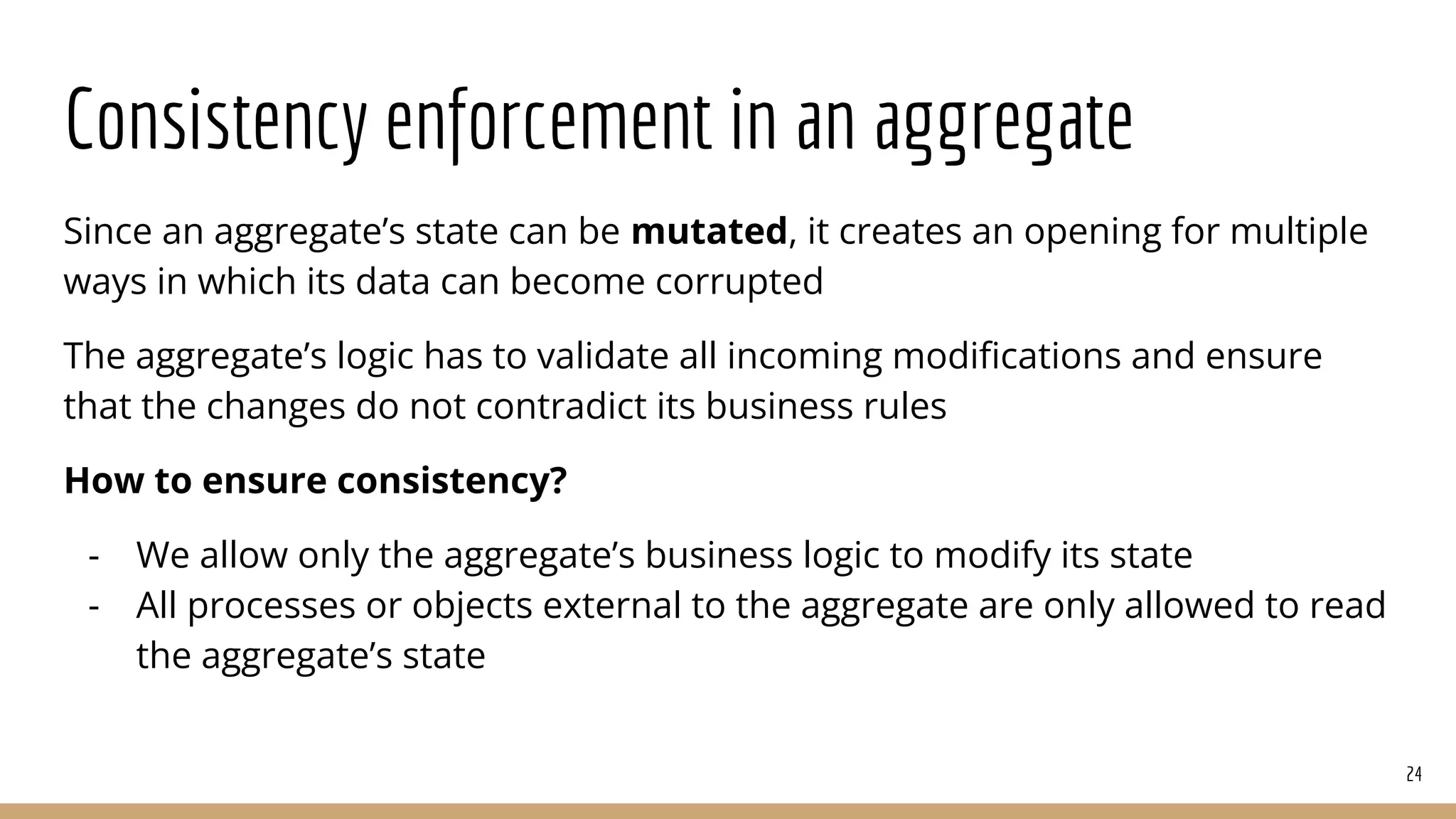 Consistency enforcement in an aggregate
Since an aggregate’s state can be mutated, it creates an opening for multiple
ways in which its data can become corrupted
The aggregate’s logic has to validate all incoming modiﬁcations and ensure
that the changes do not contradict its business rules
How to ensure consistency?
- We allow only the aggregate’s business logic to modify its state
- All processes or objects external to the aggregate are only allowed to read
the aggregate’s state
24
 