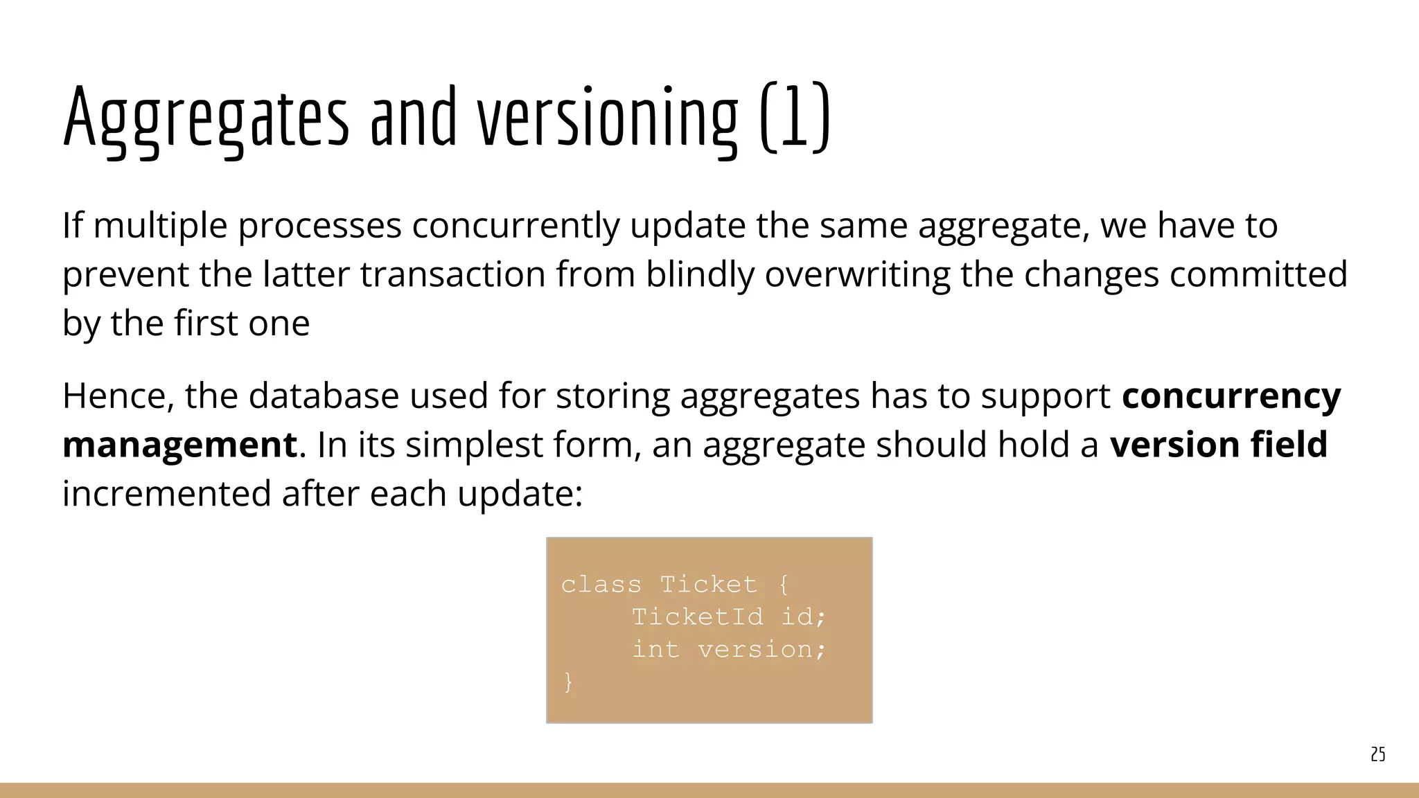 Aggregates and versioning (1)
If multiple processes concurrently update the same aggregate, we have to
prevent the latter transaction from blindly overwriting the changes committed
by the ﬁrst one
Hence, the database used for storing aggregates has to support concurrency
management. In its simplest form, an aggregate should hold a version ﬁeld
incremented after each update:
25
class Ticket {
TicketId id;
int version;
}
 