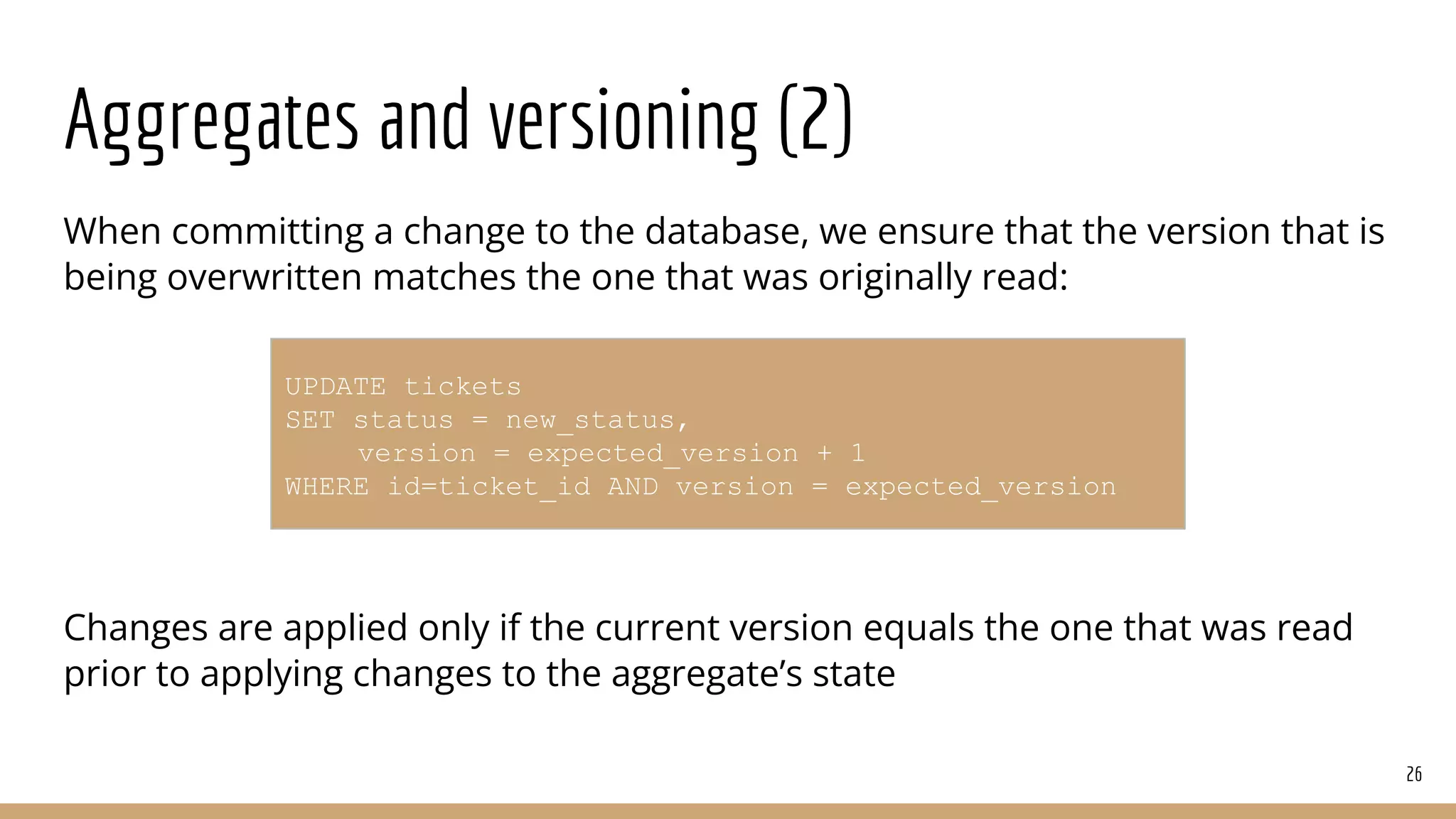 Aggregates and versioning (2)
When committing a change to the database, we ensure that the version that is
being overwritten matches the one that was originally read:
Changes are applied only if the current version equals the one that was read
prior to applying changes to the aggregate’s state
26
UPDATE tickets
SET status = new_status,
version = expected_version + 1
WHERE id=ticket_id AND version = expected_version
 