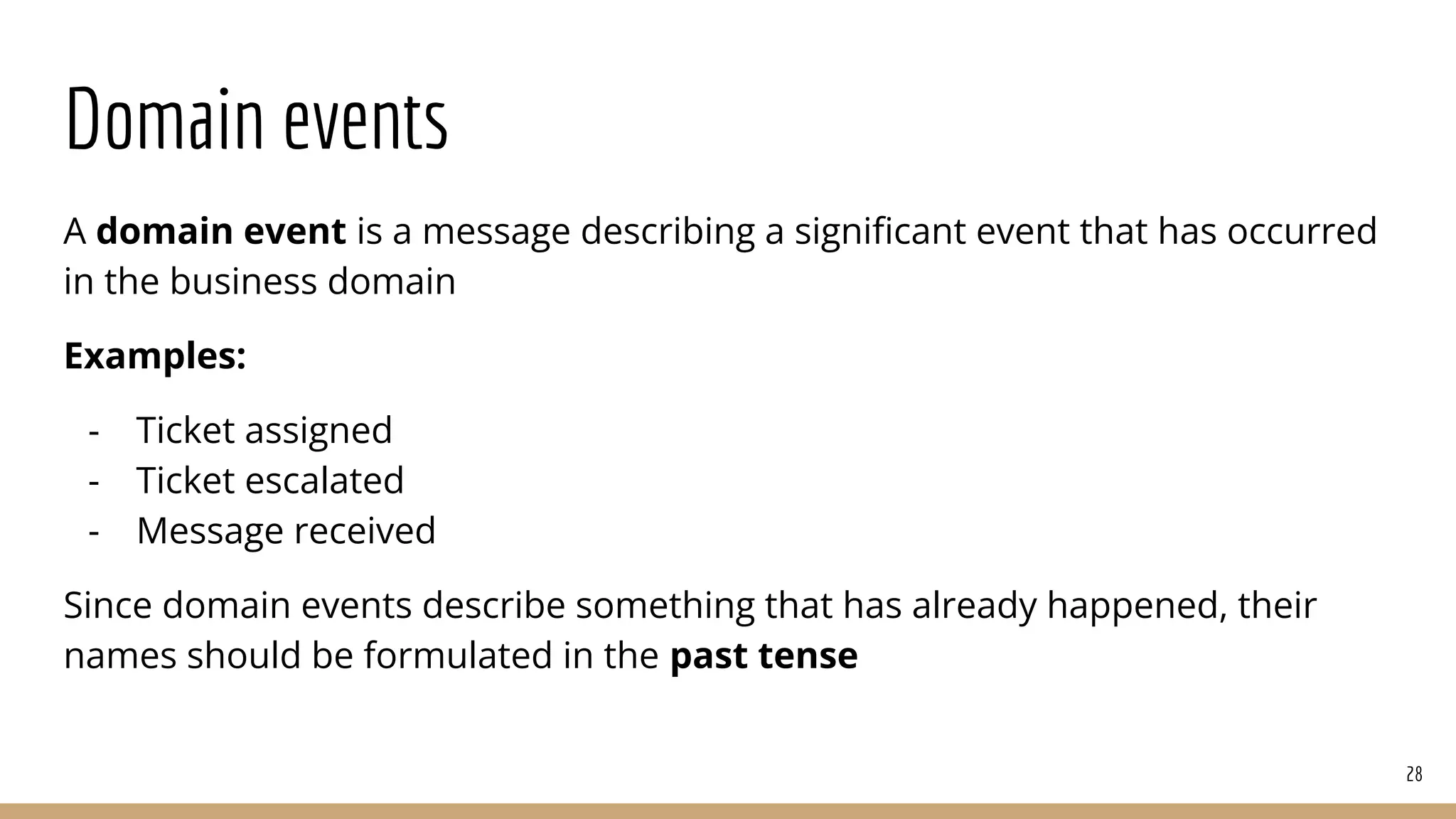 Domain events
A domain event is a message describing a signiﬁcant event that has occurred
in the business domain
Examples:
- Ticket assigned
- Ticket escalated
- Message received
Since domain events describe something that has already happened, their
names should be formulated in the past tense
28
 