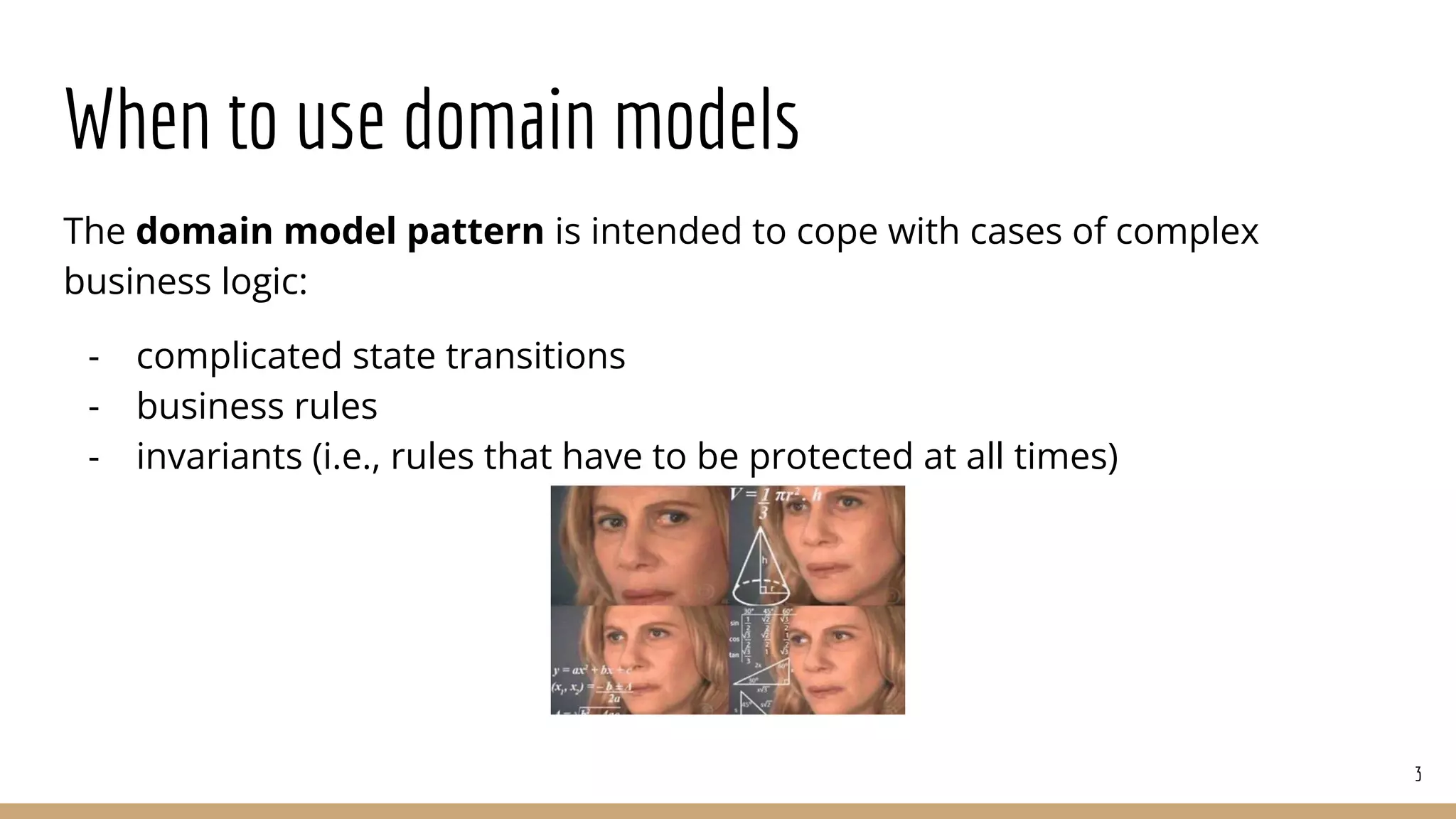 When to use domain models
The domain model pattern is intended to cope with cases of complex
business logic:
- complicated state transitions
- business rules
- invariants (i.e., rules that have to be protected at all times)
3
 